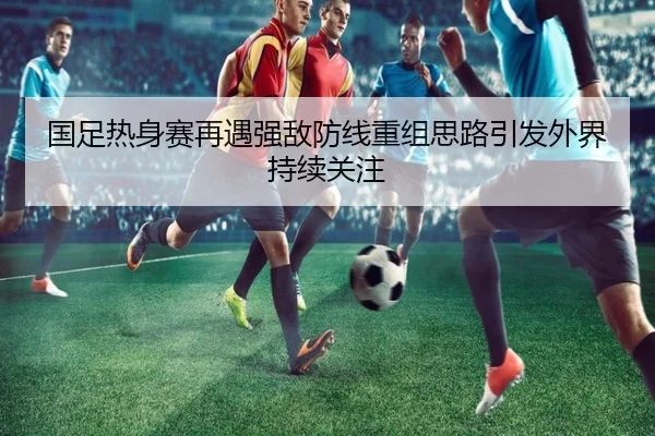 国足热身赛再遇强敌防线重组思路引发外界持续关注